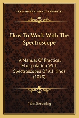 How To Work With The Spectroscope: A Manual Of Practical Manipulation With Spectroscopes Of All Kinds (1878) by Browning, John