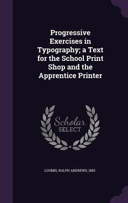 Progressive Exercises in Typography; a Text for the School Print Shop and the Apprentice Printer by Loomis, Ralph Andrews