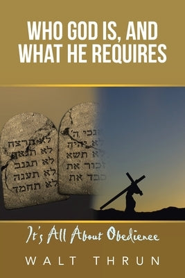 Who God Is, and What He Requires: It's All About Obedience by Thrun, Walt