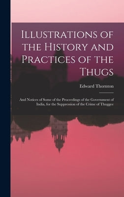 Illustrations of the History and Practices of the Thugs: And Notices of Some of the Proceedings of the Government of India, for the Suppression of the by Thornton, Edward