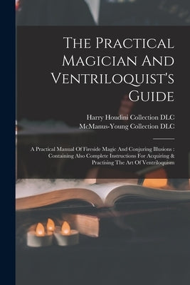 The Practical Magician And Ventriloquist's Guide: A Practical Manual Of Fireside Magic And Conjuring Illusions: Containing Also Complete Instructions by Harry Houdini Collection (Library of
