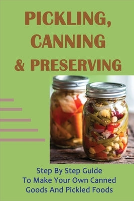 Pickling, Canning & Preserving: Step By Step Guide To Make Your Own Canned Goods And Pickled Foods: How To Create Canned Goods And Pickled Foods by Sweatt, Ernesto