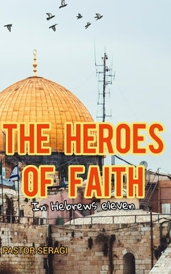 The Heroes Of Faith In Hebrews Eleven by Seragi, Pastor