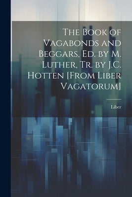 The Book of Vagabonds and Beggars, Ed. by M. Luther, Tr. by J.C. Hotten [From Liber Vagatorum] by Liber