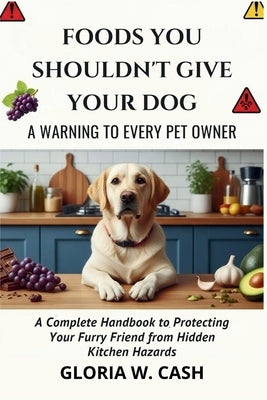 Foods You Shouldn't Give Your Dog: A WARNING TO EVERY PET OWNER: A Complete Handbook to Protecting Your Furry Friend from Hidden Kitchen Hazards by Cash, Gloria W.