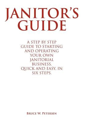 Janitor's Guide: A Step by Step Guide to Starting and Operating Your Own Janitorial Business, Quick and Easy, in Six Steps. by Petersen, Bruce W.