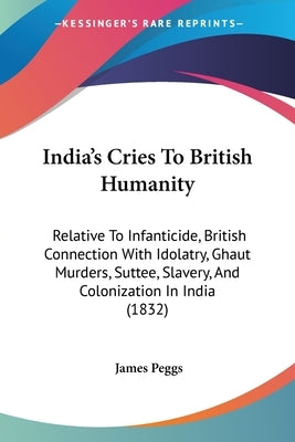 India's Cries To British Humanity: Relative To Infanticide, British Connection With Idolatry, Ghaut Murders, Suttee, Slavery, And Colonization In Indi by Peggs, James
