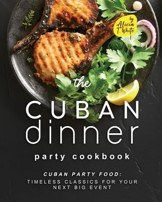 The Cuban Dinner Party Cookbook: Cuban Party Food: Timeless Classics for Your Next Big Event by T. White, Alicia