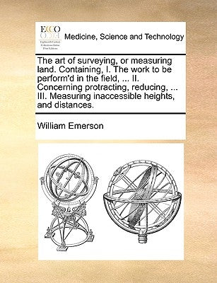 The Art of Surveying, or Measuring Land. Containing, I. the Work to Be Perform'd in the Field, ... II. Concerning Protracting, Reducing, ... III. Meas by Emerson, William