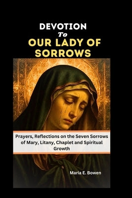 Devotion to Our Lady of Sorrows: Prayers, Reflections on the Seven Sorrows of Mary, Litany, Chaplet and Spiritual Growth by E. Bowen, Maria