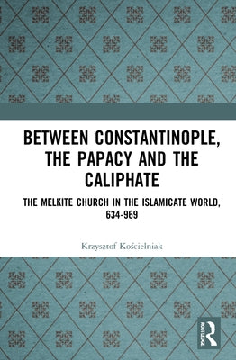 Between Constantinople, the Papacy, and the Caliphate: The Melkite Church in the Islamicate World, 634-969 by Kościelniak, Krzysztof