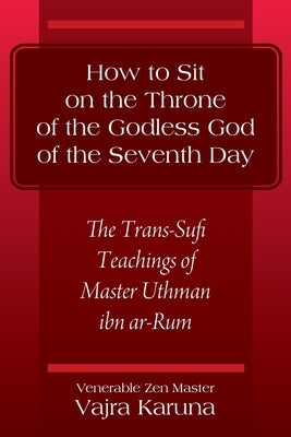 How to Sit on the Throne of the Godless God of the Seventh Day: The Trans-Sufi Teachings of Master Uthman ibn ar-Rum by Karuna, Venerable Zen Master Vajra