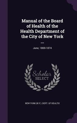 Manual of the Board of Health of the Health Department of the City of New York ...: June, 1869-1874 by New York (N Y ) Dept of Health