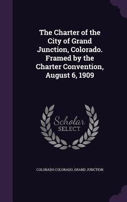 The Charter of the City of Grand Junction, Colorado. Framed by the Charter Convention, August 6, 1909 by Colorado, Colorado