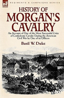 History of Morgan's Cavalry: an Account of One of the Most Successful Units of Confederate Cavalry During the American Civil War by One of its Offi by Duke, Basil W.