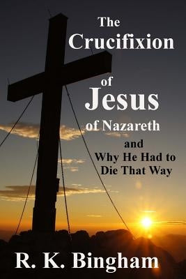 The Crucifixion of Jesus of Nazareth: And Why He Had to Die That Way by Bingham, R. K.