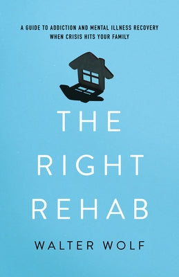The Right Rehab: A Guide to Addiction and Mental Illness Recovery When Crisis Hits Your Family by Wolf, Walter
