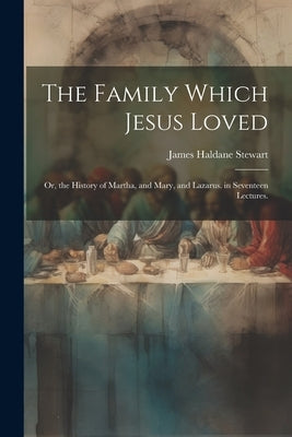 The Family Which Jesus Loved: Or, the History of Martha, and Mary, and Lazarus. in Seventeen Lectures. by Stewart, James Haldane