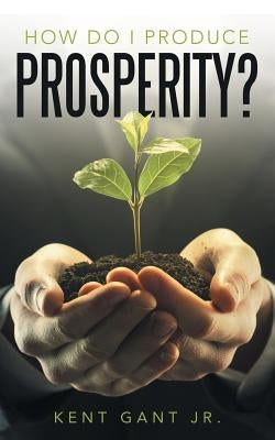 How Do I Produce Prosperity? by Gant, Kent, Jr.