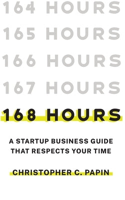 168 Hours: A Startup Business Guide That Respects Your Time: A Smarter Way to Start, Structure, and Scale a Small Business. by Papin, Christopher C.