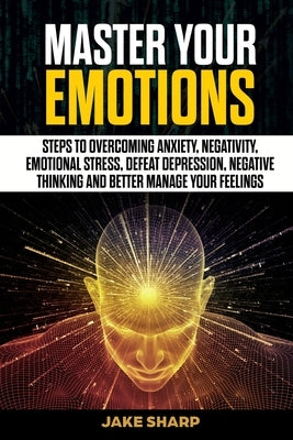 Master Your Emotions: Steps to Overcoming Anxiety, Negativity, Emotional Stress, Defeat Depression, Negative Thinking and Better Manage your by Sharp, Jake