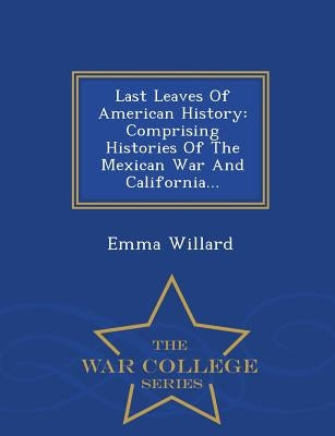 Last Leaves of American History: Comprising Histories of the Mexican War and California... - War College Series by Willard, Emma Hart