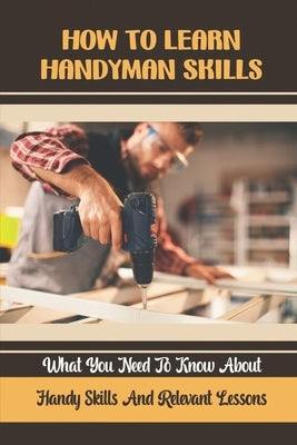 How To Learn Handyman Skills: What You Need To Know About Handy Skills And Relevant Lessons by Plumpton, Roxane