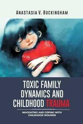 Toxic Family Dynamics and Childhood Trauma: Navigating and Coping with Childhood Wounds by Buckingham, Anastasia V.