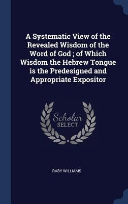 A Systematic View of the Revealed Wisdom of the Word of God; of Which Wisdom the Hebrew Tongue is the Predesigned and Appropriate Expositor by Williams, Raby