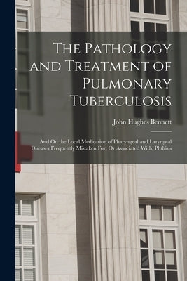 The Pathology and Treatment of Pulmonary Tuberculosis: And On the Local Medication of Pharyngeal and Laryngeal Diseases Frequently Mistaken For, Or As by Bennett, John Hughes