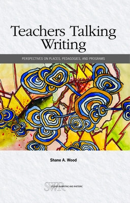 Teachers Talking Writing: Perspectives on Places, Pedagogies, and Programs by Wood, Shane A.