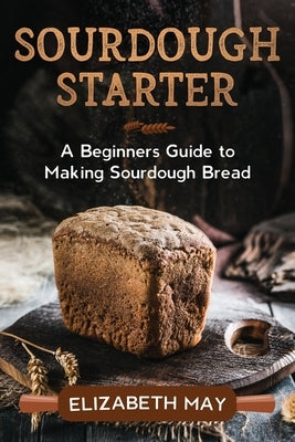 Sourdough Starter: A Beginners Guide to Making Sourdough Bread by May, Elizabeth