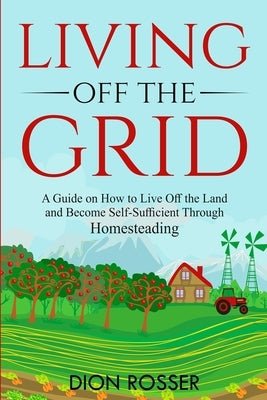 Living off The Grid: A Guide on How to Live Off the Land and Become Self-Sufficient Through Homesteading by Rosser, Dion
