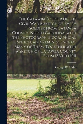 The Catawba Soldier of the Civil War a Sketch of Every Soldier From Catawba County, North Carolina, With the Photograph, Biographical Sketch, and Remi by Hahn, George W. 1842- Ed
