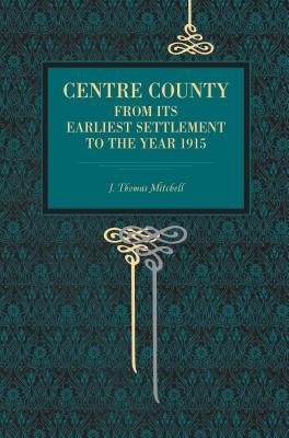 Centre County: From Its Earliest Settlement to the Year 1915 by Mitchell, J. Thomas