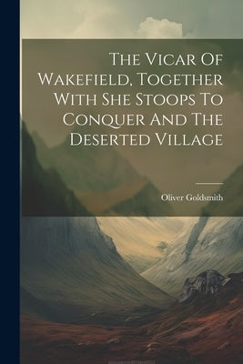 The Vicar Of Wakefield, Together With She Stoops To Conquer And The Deserted Village by Goldsmith, Oliver