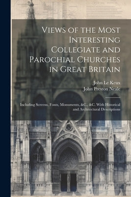 Views of the Most Interesting Collegiate and Parochial Churches in Great Britain: Including Screens, Fonts, Monuments, &C., &C. With Historical and Ar by Le Keux, John