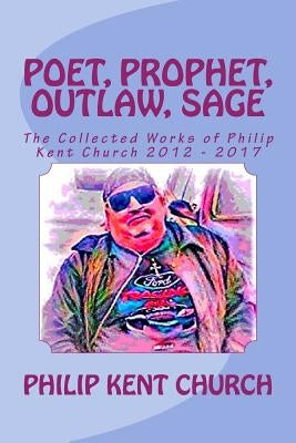 Poet, Prophet, Outlaw, Sage: The Collected Works of Philip Kent Church 2012 - 2017 by Church, Philip Kent