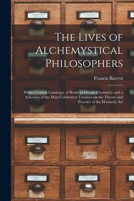 The Lives of Alchemystical Philosophers: With a Critical Catalogue of Books in Occult Chemistry, and a Selection of the Most Celebrated Treatises on t by Francis, Barrett