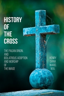 History of the Cross: The Pagan Origin, and Idolatrous Adoption and Worship, of the Image by Ward, Henry Dana