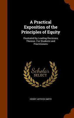 A Practical Exposition of the Principles of Equity: Illustrated by Leading Decisions Thereon. For Students and Practitioners by Smith, Henry Arthur