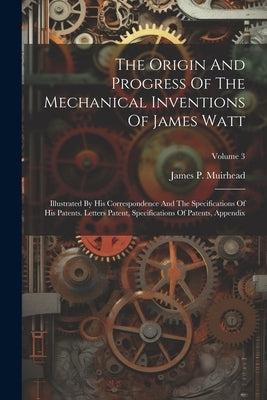 The Origin And Progress Of The Mechanical Inventions Of James Watt: Illustrated By His Correspondence And The Specifications Of His Patents. Letters P by Muirhead, James P.