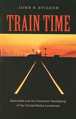 Train Time: Railroads and the Imminent Reshaping of the United States Landscape by Stilgoe, John R.
