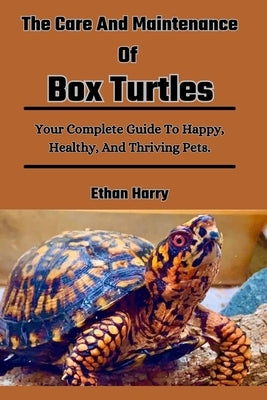 The Care And Maintenance Of Box Turtles: Your Complete Guide To Happy, Healthy, And Thriving Pets. by Harry, Ethan