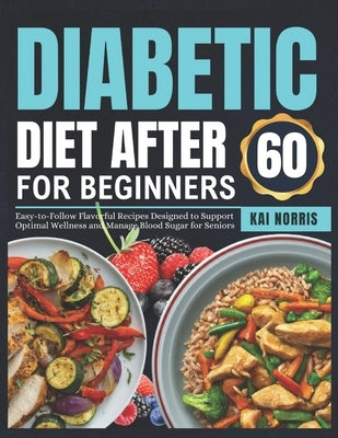 Diabetic Diet After 60 for Beginners: Easy-to-Follow Flavorful Recipes Designed to Support Optimal Wellness and Manage Blood Sugar for Seniors by Norris, Kai