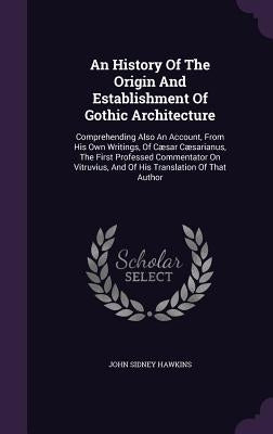 An History Of The Origin And Establishment Of Gothic Architecture: Comprehending Also An Account, From His Own Writings, Of Cæsar Cæsarianus, The Firs by Hawkins, John Sidney