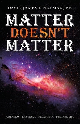 Matter Doesn't Matter: Creation - Existence - Relativity - Eternal Life by Lindeman P. E., David James