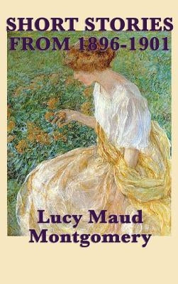 The Short Stories of Lucy Maud Montgomery from 1896-1901 by Montgomery, Lucy Maud