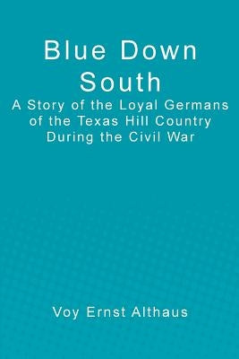 Blue Down South: A Story of the Loyal Germans of the Texas Hill Country During the Civil War by Althaus, Voy Ernst