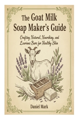 The Goat Milk Soap Maker's Guide: Crafting Natural, Nourishing, and Luxurious Bars for Healthy Skin by Mark, Daniel